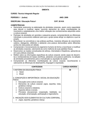 CENTRO FEDERAL DE EDUCAÇÃO TECNOLÓGICA DE PERNAMBUCO 50 
EMENTA 
CURSO: Técnico Integrado Regular 
PERÍODO: I (todos) ANO: 2006 
DISCIPLINA: Educação Física I CHT: 36 H/A 
COMPETÊNCIAS: 
 Demonstrar autonomia na elaboração de atividades corporais, assim como capacidade para discutir e modificar regras, reunindo elementos de várias manifestações de movimento e estabelecendo uma melhor utilização dos conhecimentos adquiridos sobre a cultura corporal. 
 Participar de atividades em grandes e pequenos grupos, compreendendo as diferenças individuais e procurando colaborar para que o grupo possa atingir os objetivos a que se propôs. 
 Reconhecer na convivência e nas práticas pacíficas, maneiras eficazes de crescimento coletivo, dialogando, refletindo e adotando uma postura democrática sobre diferentes pontos de vista postos em debate. 
 Compreender o funcionamento do organismo humano de forma a reconhecer e modificar as atividades corporais, valorizando-as como melhoria de suas aptidões físicas. 
 Desenvolver as noções conceituadas de esforço, intensidade e freqüência, aplicando-as em suas práticas corporais. 
 Refletir sobre as informações específicas da cultura corporal, sendo capaz de discerni- las e reinterpretá-las em bases científicas, adotando uma postura autônoma, na seleção de atividades procedimentos para a manutenção ou aquisição de saúde. 
 Compreender as diferentes manifestações da cultura corporal, reconhecendo e valorizando as diferenças de desempenho, linguagem e expressão. 
CONTEÚDOS 
CARGA HORÁRIA 
1.HISTÓRIA DA EDUCAÇÃO FÍSICA 
 Geral 
 Brasil 
2. CONCEPÇÃO E IMPORTÂNCIA SOCIAL DA EDUCAÇÃO FÍSICA 
 Educação como cultura corporal. 
 Elementos da cultura corporal: jogos, esportes, lutas, ginástica e dança. 
 Cultura corporal e cidadania. 
 Aspectos éticos e sociais. 
 Princípios educacionais: cooperação, totalidade, co- educação, emancipação, participação e regionalismo. 
3. INICIAÇÃO DOS ELEMENTOS DA CULTURA CORPORAL. 
 Jogos, esportes, ginástica e dança 
36 
 