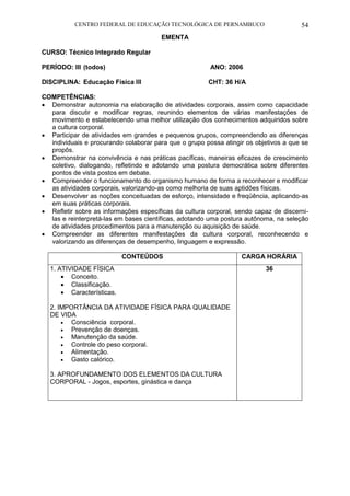 CENTRO FEDERAL DE EDUCAÇÃO TECNOLÓGICA DE PERNAMBUCO 54 
EMENTA 
CURSO: Técnico Integrado Regular 
PERÍODO: III (todos) ANO: 2006 
DISCIPLINA: Educação Física III CHT: 36 H/A 
COMPETÊNCIAS: 
 Demonstrar autonomia na elaboração de atividades corporais, assim como capacidade para discutir e modificar regras, reunindo elementos de várias manifestações de movimento e estabelecendo uma melhor utilização dos conhecimentos adquiridos sobre a cultura corporal. 
 Participar de atividades em grandes e pequenos grupos, compreendendo as diferenças individuais e procurando colaborar para que o grupo possa atingir os objetivos a que se propôs. 
 Demonstrar na convivência e nas práticas pacíficas, maneiras eficazes de crescimento coletivo, dialogando, refletindo e adotando uma postura democrática sobre diferentes pontos de vista postos em debate. 
 Compreender o funcionamento do organismo humano de forma a reconhecer e modificar as atividades corporais, valorizando-as como melhoria de suas aptidões físicas. 
 Desenvolver as noções conceituadas de esforço, intensidade e freqüência, aplicando-as em suas práticas corporais. 
 Refletir sobre as informações específicas da cultura corporal, sendo capaz de discerni- las e reinterpretá-las em bases científicas, adotando uma postura autônoma, na seleção de atividades procedimentos para a manutenção ou aquisição de saúde. 
 Compreender as diferentes manifestações da cultura corporal, reconhecendo e valorizando as diferenças de desempenho, linguagem e expressão. 
CONTEÚDOS 
CARGA HORÁRIA 
1. ATIVIDADE FÍSICA 
 Conceito. 
 Classificação. 
 Características. 
2. IMPORTÂNCIA DA ATIVIDADE FÍSICA PARA QUALIDADE DE VIDA 
 Consciência corporal. 
 Prevenção de doenças. 
 Manutenção da saúde. 
 Controle do peso corporal. 
 Alimentação. 
 Gasto calórico. 
3. APROFUNDAMENTO DOS ELEMENTOS DA CULTURA CORPORAL - Jogos, esportes, ginástica e dança 
36 
 