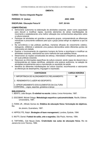 CENTRO FEDERAL DE EDUCAÇÃO TECNOLÓGICA DE PERNAMBUCO 56 
EMENTA 
CURSO: Técnico Integrado Regular 
PERÍODO: IV (todos) ANO: 2006 
DISCIPLINA: Educação Física IV CHT: 36 H/A 
COMPETÊNCIAS: 
 Demonstrar autonomia na elaboração de atividades corporais, assim como capacidade para discutir e modificar regras, reunindo elementos de várias manifestações de movimento e estabelecendo uma melhor utilização dos conhecimentos adquiridos sobre a cultura corporal. 
 Participar de atividades em grandes e pequenos grupos, compreendendo as diferenças individuais e procurando colaborar para que o grupo possa atingir os objetivos a que se propôs. 
 Na convivência e nas práticas pacíficas, maneiras eficazes de crescimento coletivo, dialogando, refletindo e adotando uma postura democrática sobre diferentes pontos de vista postos em debate. 
 Explicar o funcionamento do organismo humano de forma a reconhecer e modificar as atividades corporais, valorizando-as como melhoria de suas aptidões físicas. 
 Desenvolver as noções conceituadas de esforço, intensidade e freqüência, aplicando-as em suas práticas corporais. 
 Descrever as informações específicas da cultura corporal, sendo capaz de discerni-las e reinterpretá-las em bases científicas, adotando uma postura autônoma, na seleção de atividades procedimentos para a manutenção ou aquisição de saúde. 
 Identifica as diferentes manifestações da cultura corporal, reconhecendo e valorizando as diferenças de desempenho, linguagem e expressão. 
CONTEÚDOS 
CARGA HORÁRIA 
1. IMPORTÂNCIA DO ALONGAMENTO E RELAXAMENTO. 
2. RENDIMENTO E LAZER NO DESPORTO. 
3 APROFUNDAMENTO DOS ELEMENTOS DA CULTURA CORPORAL - Jogos, esportes, ginástica e dança 
36 
BIBLIOGRAFIA: 
1. BENTO, João Borges. O voleibol na escola. Lisboa, Livros Horizontes, 1987. 
2. ESCOBAR, Micheli Ortega. Metodologia esportiva e psicomotricidade. Recife, Editora 
Universitária, 1987. 
3. FARIA JR., Alfredo Gomes de. Didática de educação física: formulação de objetivos. Rio 
de Janeiro, Guanabara, 1987. 
4. HIPPOLYTE, Ralph. Strategies of team management. Londres, Epidote, 1994. 
5. MUTTI, Daniel. Futebol de salão, arte e segredos. São Paulo, Hermes, 1994. 
6. TAFFAREL, Celi Neuza Zulke. Criatividade nas aulas de educação física. Rio de Janeiro:Ao Livro Técnico, 1984.  