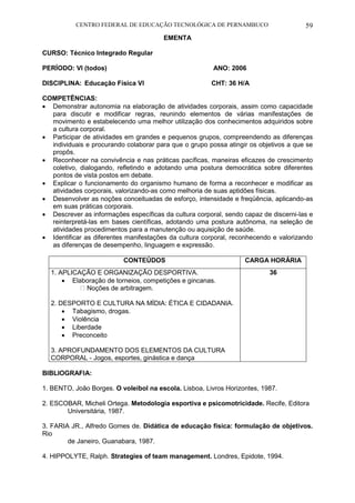 CENTRO FEDERAL DE EDUCAÇÃO TECNOLÓGICA DE PERNAMBUCO 59 
EMENTA 
CURSO: Técnico Integrado Regular 
PERÍODO: VI (todos) ANO: 2006 
DISCIPLINA: Educação Física VI CHT: 36 H/A 
COMPETÊNCIAS: 
 Demonstrar autonomia na elaboração de atividades corporais, assim como capacidade para discutir e modificar regras, reunindo elementos de várias manifestações de movimento e estabelecendo uma melhor utilização dos conhecimentos adquiridos sobre a cultura corporal. 
 Participar de atividades em grandes e pequenos grupos, compreendendo as diferenças individuais e procurando colaborar para que o grupo possa atingir os objetivos a que se propôs. 
 Reconhecer na convivência e nas práticas pacíficas, maneiras eficazes de crescimento coletivo, dialogando, refletindo e adotando uma postura democrática sobre diferentes pontos de vista postos em debate. 
 Explicar o funcionamento do organismo humano de forma a reconhecer e modificar as atividades corporais, valorizando-as como melhoria de suas aptidões físicas. 
 Desenvolver as noções conceituadas de esforço, intensidade e freqüência, aplicando-as em suas práticas corporais. 
 Descrever as informações específicas da cultura corporal, sendo capaz de discerni-las e reinterpretá-las em bases científicas, adotando uma postura autônoma, na seleção de atividades procedimentos para a manutenção ou aquisição de saúde. 
 Identificar as diferentes manifestações da cultura corporal, reconhecendo e valorizando as diferenças de desempenho, linguagem e expressão. 
CONTEÚDOS 
CARGA HORÁRIA 
1. APLICAÇÃO E ORGANIZAÇÃO DESPORTIVA. 
 Elaboração de torneios, competições e gincanas. Noções de arbitragem. 
2. DESPORTO E CULTURA NA MÍDIA: ÉTICA E CIDADANIA. 
 Tabagismo, drogas. 
 Violência 
 Liberdade 
 Preconceito 
3. APROFUNDAMENTO DOS ELEMENTOS DA CULTURA CORPORAL - Jogos, esportes, ginástica e dança 
36 
BIBLIOGRAFIA: 
1. BENTO, João Borges. O voleibol na escola. Lisboa, Livros Horizontes, 1987. 
2. ESCOBAR, Micheli Ortega. Metodologia esportiva e psicomotricidade. Recife, Editora 
Universitária, 1987. 
3. FARIA JR., Alfredo Gomes de. Didática de educação física: formulação de objetivos. Rio 
de Janeiro, Guanabara, 1987. 
4. HIPPOLYTE, Ralph. Strategies of team management. Londres, Epidote, 1994. 
 
