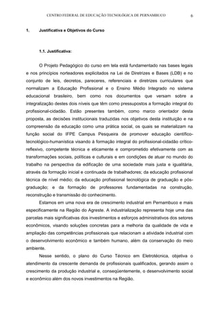 CENTRO FEDERAL DE EDUCAÇÃO TECNOLÓGICA DE PERNAMBUCO 6 
1. Justificativa e Objetivos do Curso 
1.1. Justificativa: 
O Projeto Pedagógico do curso em tela está fundamentado nas bases legais e nos princípios norteadores explicitados na Lei de Diretrizes e Bases (LDB) e no conjunto de leis, decretos, pareceres, referenciais e diretrizes curriculares que normalizam a Educação Profissional e o Ensino Médio Integrado no sistema educacional brasileiro, bem como nos documentos que versam sobre a integralização destes dois níveis que têm como pressupostos a formação integral do profissional-cidadão. Estão presentes também, como marco orientador desta proposta, as decisões institucionais traduzidas nos objetivos desta instituição e na compreensão da educação como uma prática social, os quais se materializam na função social do IFPE Campus Pesqueira de promover educação científico- tecnológico-humanística visando à formação integral do profissional-cidadão crítico- reflexivo, competente técnica e eticamente e comprometido efetivamente com as transformações sociais, políticas e culturais e em condições de atuar no mundo do trabalho na perspectiva da edificação de uma sociedade mais justa e igualitária, através da formação inicial e continuada de trabalhadores; da educação profissional técnica de nível médio; da educação profissional tecnológica de graduação e pós- graduação; e da formação de professores fundamentadas na construção, reconstrução e transmissão do conhecimento. 
Estamos em uma nova era de crescimento industrial em Pernambuco e mais especificamente na Região do Agreste. A industrialização representa hoje uma das parcelas mais significativas dos investimentos e esforços administrativos dos setores econômicos, visando soluções concretas para a melhoria da qualidade de vida e ampliação das competências profissionais que relacionam a atividade industrial com o desenvolvimento econômico e também humano, além da conservação do meio ambiente. 
Nesse sentido, o plano do Curso Técnico em Eletrotécnica, objetiva o atendimento da crescente demanda de profissionais qualificados, gerando assim o crescimento da produção industrial e, conseqüentemente, o desenvolvimento social e econômico além dos novos investimentos na Região.  