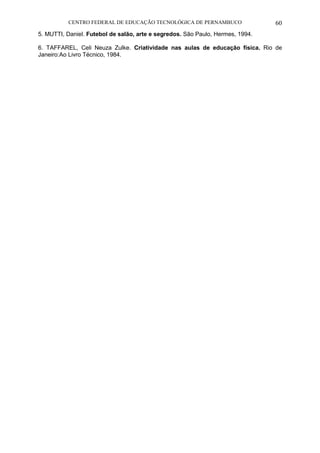 CENTRO FEDERAL DE EDUCAÇÃO TECNOLÓGICA DE PERNAMBUCO 60 
5. MUTTI, Daniel. Futebol de salão, arte e segredos. São Paulo, Hermes, 1994. 
6. TAFFAREL, Celi Neuza Zulke. Criatividade nas aulas de educação física. Rio de Janeiro:Ao Livro Técnico, 1984. 
 