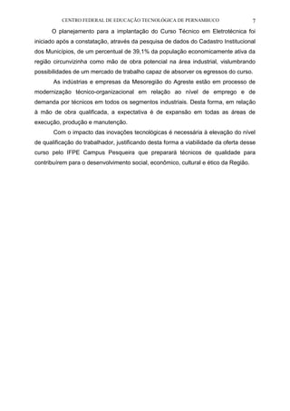 CENTRO FEDERAL DE EDUCAÇÃO TECNOLÓGICA DE PERNAMBUCO 7 
O planejamento para a implantação do Curso Técnico em Eletrotécnica foi iniciado após a constatação, através da pesquisa de dados do Cadastro Institucional dos Municípios, de um percentual de 39,1% da população economicamente ativa da região circunvizinha como mão de obra potencial na área industrial, vislumbrando possibilidades de um mercado de trabalho capaz de absorver os egressos do curso. 
As indústrias e empresas da Mesoregião do Agreste estão em processo de modernização técnico-organizacional em relação ao nível de emprego e de demanda por técnicos em todos os segmentos industriais. Desta forma, em relação à mão de obra qualificada, a expectativa é de expansão em todas as áreas de execução, produção e manutenção. 
Com o impacto das inovações tecnológicas é necessária à elevação do nível de qualificação do trabalhador, justificando desta forma a viabilidade da oferta desse curso pelo IFPE Campus Pesqueira que preparará técnicos de qualidade para contribuírem para o desenvolvimento social, econômico, cultural e ético da Região.  