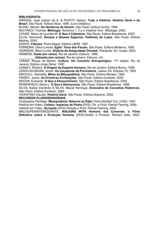 CENTRO FEDERAL DE EDUCAÇÃO TECNOLÓGICA DE PERNAMBUCO 78 
BIBLIOGRAFIA: 
ARRUDA, José Jobson de A. & PILETTI, Nelson. Toda a História: História Geral e do Brasil. São Paulo: Editora Ática, 1999. (Livro Didático) 
BLANC, Marcel. Os Herdeiros de Darwin. São Paulo: Editora Scritta, 1994. 
BULFINCH, Thomas. Mitologia. Números 1, 2 e 3. História Viva - Mitologia, 2005. 
COVRE, Maria de Lourdes M. O Que é Cidadania. São Paulo: Editora Brasiliense, 2003. 
ELLIS, Normandi. Deusas e Deuses Egípcios: Festivais de Luzes. São Paulo: Editora Madras, 2003. 
ESOPO. Fábulas. Porto Alegre: Editora L&PM, 1997. 
FERREIRA, Olavo Leonel. Egito: Terra dos Faraós. São Paulo: Editora Moderna, 1995. 
GIORDANI, Mário Curtis. História da Antiguidade Oriental. Petrópolis: Ed. Vozes, 2003. 
HOMERO. Ilíada (em verso). Rio de Janeiro: Ediouro, 1996. 
_________. Odisséia (em versos). Rio de Janeiro: Ediouro, s/d. 
LARAIA, Roque de Barros. Cultura: Um Conceito Antropológico. 11ª edição. Rio de Janeiro: Editora Jorge Zahar, 1997. 
LEAKEY, Richard. A Origem da Espécie Humana. Rio de Janeiro: Editora Rocco, 1995. 
LEROI-GOURHAN, André. Os Caçadores da Pré-história. Lisboa: Ed. Edições 70, 1983. 
MACCALL, Henrietta. Mitos da Mesopotâmia. São Paulo: Editora Moraes, 1994. 
PINSKY, Jaime. As Primeiras Civilizações. São Paulo: Editora Contexto, 2003. 
ROCHA, Everardo. O Que é Etnocentrismo. São Paulo: Editora Brasiliense, 2002. 
ROSENFIELD, Denis L. O Que é Democracia. São Paulo: Editora Brasiliense, 1998. 
SILVA, Kalina Vanderlei & SILVA, Maciel Henrique. Dicionário de Conceitos Históricos. São Paulo: Editora Contexto, 2005. 
VICENTINO Cláudio. História Geral. São Paulo: Editora Scipione, 2002. 
RECURSOS PLURISSENSORIAIS: 
Civilizações Perdidas. Mesopotâmia: Retorno ao Éden.Time-Life/Abril Col. (VHS), 1997. 
História em Vídeo. Coliseu: Impérios de Pedra (DVD). Dir. e Prod: Patrick Fleming, 2000. 
História em Vídeo. Acrópole (DVD) Direção e Prod: Patrick Fleming, 2000. 
BBC/SUPERINTERESSANTE. WALKING WITH Homens das Cavernas: o Filme Definitivo sobre a Evolução Humana (DVD).Diretor e Produto: Richard Dale, 2003.  