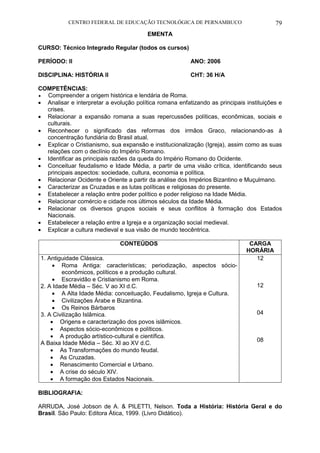 CENTRO FEDERAL DE EDUCAÇÃO TECNOLÓGICA DE PERNAMBUCO 79 
EMENTA 
CURSO: Técnico Integrado Regular (todos os cursos) 
PERÍODO: II ANO: 2006 
DISCIPLINA: HISTÓRIA II CHT: 36 H/A 
COMPETÊNCIAS: 
 Compreender a origem histórica e lendária de Roma. 
 Analisar e interpretar a evolução política romana enfatizando as principais instituições e crises. 
 Relacionar a expansão romana a suas repercussões políticas, econômicas, sociais e culturais. 
 Reconhecer o significado das reformas dos irmãos Graco, relacionando-as à concentração fundiária do Brasil atual. 
 Explicar o Cristianismo, sua expansão e institucionalização (Igreja), assim como as suas relações com o declínio do Império Romano. 
 Identificar as principais razões da queda do Império Romano do Ocidente. 
 Conceituar feudalismo e Idade Média, a partir de uma visão crítica, identificando seus principais aspectos: sociedade, cultura, economia e política. 
 Relacionar Ocidente e Oriente a partir da análise dos Impérios Bizantino e Muçulmano. 
 Caracterizar as Cruzadas e as lutas políticas e religiosas do presente. 
 Estabelecer a relação entre poder político e poder religioso na Idade Média. 
 Relacionar comércio e cidade nos últimos séculos da Idade Média. 
 Relacionar os diversos grupos sociais e seus conflitos à formação dos Estados Nacionais. 
 Estabelecer a relação entre a Igreja e a organização social medieval. 
 Explicar a cultura medieval e sua visão de mundo teocêntrica. 
CONTEÚDOS 
CARGA HORÁRIA 
1. Antiguidade Clássica. 
 Roma Antiga: características; periodização, aspectos sócio- econômicos, políticos e a produção cultural. 
 Escravidão e Cristianismo em Roma. 
2. A Idade Média – Séc. V ao XI d.C. 
 A Alta Idade Média: conceituação, Feudalismo, Igreja e Cultura. 
 Civilizações Árabe e Bizantina. 
 Os Reinos Bárbaros 
3. A Civilização Islâmica. 
 Origens e caracterização dos povos islâmicos. 
 Aspectos sócio-econômicos e políticos. 
 A produção artístico-cultural e científica. 
A Baixa Idade Média – Séc. XI ao XV d.C. 
 As Transformações do mundo feudal. 
 As Cruzadas. 
 Renascimento Comercial e Urbano. 
 A crise do século XIV. 
 A formação dos Estados Nacionais. 
12 
12 
04 
08 
BIBLIOGRAFIA: 
ARRUDA, José Jobson de A. & PILETTI, Nelson. Toda a História: História Geral e do Brasil. São Paulo: Editora Ática, 1999. (Livro Didático).  