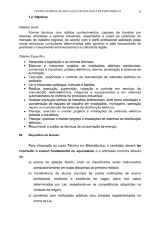 CENTRO FEDERAL DE EDUCAÇÃO TECNOLÓGICA DE PERNAMBUCO 8 
1.2. Objetivos 
Objetivo Geral: 
Formar técnicos com sólidos conhecimentos, capazes de transitar por diversas atividades e setores industriais, capacitados a suprir as carências do mercado de trabalho regional, de acordo com o perfil profissional solicitado pelas novas estruturas curriculares determinadas pelo governo e pela necessidade de promover o crescimento sócio-econômico e cultural da região. 
Objetivo Específico: 
 Interpretar a legislação e as normas técnicas; 
 Elaborar e interpretar projetos de instalações elétricas residenciais, comerciais e industriais, porteiro eletrônico, alarme, sinalização e sistemas de iluminação; 
 Execução, supervisão e controle de manutenção de sistemas elétricos de potência; 
 Ler e interpretar catálogos, manuais e tabelas; 
 Realizar execução, supervisão, inspeção e controle em serviços de manutenção eletroeletrônica, máquinas e equipamentos e em sistemas automatizados de controle de processos industriais; 
 Realizar execução técnica de trabalhos profissionais, bem como orientação e coordenação de equipes de trabalho em instalações, montagens, operação reparo ou manutenção de sistemas de distribuição elétricos; 
 Planejar, executar e manter projetos e instalações de sistemas elétricos prediais e industriais; 
 Planejar, executar e manter projetos e instalações de sistemas de distribuição elétricos; 
 Reconhecer e avaliar as técnicas de conservação de energia. 
02. Requisitos de Acesso 
Para integração ao curso Técnico em Eletrotécnica, o candidato deverá ter concluído o ensino fundamental ou equivalente e a admissão ocorrerá através de: 
a) exame de seleção aberto, onde os classificados serão matriculados compulsoriamente em todas disciplinas do primeiro módulo; 
b) transferência de alunos oriundos de outras instituições de ensino profissional, mediante a existência de vagas, salvo nos casos determinados por Lei, respeitando-se as competências adquiridas na Unidade de origem; 
c) convênios com instituições públicas e/ou privadas regulamentados na forma da Lei. 
 
