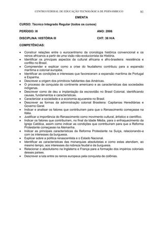 CENTRO FEDERAL DE EDUCAÇÃO TECNOLÓGICA DE PERNAMBUCO 81 
EMENTA 
CURSO: Técnico Integrado Regular (todos os cursos) 
PERÍODO: III ANO: 2006 
DISCIPLINA: HISTÓRIA III CHT: 36 H/A 
COMPETÊNCIAS: 
 Construir relações entre o eurocentrismo da cronologia histórica convencional e os reinos africanos a partir de uma visão não-evolucionista da História. 
 Identificar os principais aspectos da cultural africana e afro-brasileira: resistência e conflito no Brasil. 
 Compreender e explicar como a crise do feudalismo contribuiu para a expansão marítima e colonial européia. 
 Identificar as condições e interesses que favoreceram a expansão marítima de Portugal e Espanha. 
 Descrever a origem dos primitivos habitantes das Américas. 
 O processo de conquista do continente americano e as características das sociedades indígenas. 
 Descrever como de deu a implantação da escravidão no Brasil Colonial, identificando causas, fundamentos e características. 
 Caracterizar a sociedade e a economia açucareira no Brasil. 
 Descrever as formas da administração colonial Brasileira: Capitanias Hereditárias e Governo Geral. 
 Indicar e analisar os fatores que contribuíram para que o Renascimento começasse na Itália. 
 Justificar a importância do Renascimento como movimento cultural, ártístico e científico. 
 Indicar os fatores que contribuíram, no final da Idade Média, para o enfraquecimento da Igreja Católica, assim como indicar as condições que contribuíram para que a Reforma Protestante começasse na Alemanha. 
 Indicar as principais características da Reforma Protestante na Suíça, relacionando-a com os interesses da burguesia. 
 Explicar sobre a política renascentista e o Estado Nacional. 
 Identificar as características das monarquias absolutistas e como estas atendiam, ao mesmo tempo, aos interesses da nobreza feudal e da burguesia. 
 Relacionar o absolutismo na Inglaterra e França para a formação dos impérios coloniais desses países. 
 Descrever a luta entre os reinos europeus pela conquista de colônias. 
 