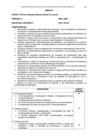 CENTRO FEDERAL DE EDUCAÇÃO TECNOLÓGICA DE PERNAMBUCO 85 
EMENTA 
CURSO: Técnico Integrado Regular (todos os cursos) 
PERÍODO: V ANO: 2006 
DISCIPLINA: HISTÓRIA V CHT: 36 H/A 
COMPETÊNCIAS: 
 Reconhecer e explicar o significado das conquistas na era napoleônica, destacando as causas e conseqüências da crise desse Império. 
 Constatar e explicar por que a existência das colônias representava um obstáculo ao desenvolvimento do capitalismo no século XIX. 
 Identificar a classe social que liderou a independência das colônias americanas da Espanha e de Portugal e por que essa classe desejava a independência. 
 Analisar criticamente o desenvolvimento do capitalismo, sua relação com a crise do sistema colonial e descrever a situação política e social dos países latino-americanos após a independência. 
 Conhecer e explicar quais os objetivos dos movimentos nacionalistas do século XIX. 
 Identificar as características fundamentais do capitalismo e do socialismo a partir de Marx e Engels. 
 Identificar as principais características da proposta de Constituição feita pela Assembléia Constituinte instalada em 1822 e compará-la com a Constituição de 1824. 
 Compreender e indicar os fatores que contribuíram para a ocorrência do movimento pernambucano conhecido como Confederação do Equador. 
 Identificar os agrupamentos políticos do Primeiro Reinado e os do período regencial, indicando as origens e os objetivos de cada um. 
 Relacionar os interesses dos vários países da região do Rio da Prata e também os da Inglaterra, com a Guerra do Paraguai. 
 Relacionar as transformações ocorridas na sociedade brasileira na segunda metade do século XIX com o movimento a favor da abolição da escravatura e com o movimento republicano. 
 Identificar os fatores que contribuíram para o surgimento das primeiras indústrias. Explicar as causa do envolvimento do Exército e dos fazendeiros paulistas na proclamação da República. 
CONTEÚDOS 
CARGA HORÁRIA 
1. A Contemporaneidade. 
 A Era Napoleônica: o Consulado, o Império, o Congresso de Viena e a Santa Aliança. 
 A Independência da América Espanhola. 
 As Teorias Sociais (Socialismo e Anarquismo) e as lutas operárias. 
 O Imperialismo Europeu do século XIX e o Neocolonialismo. 
2. O Brasil Imperial. 
 O Primeiro Reinado: caracterização, a Constituição de 1824, a Confederação do Equador, a Abdicação. 
 O Período Regencial (1831-1840): caracterização, os grupos políticos, as rebeliões. 
3. O Brasil Imperial: 
 O Segundo reinado: caracterização, a Revolta Praieira, a Guerra do Paraguai, o Café, a abolição da Escravatura, a queda da monarquia. 
14 
10 
12  