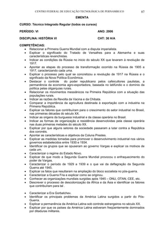 CENTRO FEDERAL DE EDUCAÇÃO TECNOLÓGICA DE PERNAMBUCO 87 
EMENTA 
CURSO: Técnico Integrado Regular (todos os cursos) 
PERÍODO: VI ANO: 2006 
DISCIPLINA: HISTÓRIA VI CHT: 36 H/A 
COMPETÊNCIAS: 
 Relacionar a Primeira Guerra Mundial com a disputa imperialista. 
 Explicar o significado do Tratado de Versalhes para a Alemanha e suas características revanchistas. 
 Indicar as condições da Rússia no inicio do século XX que levaram à revolução de 1917. 
 Apontar as etapas do processo de transformação ocorrido na Rússia de 1905 a 1917, caracterizando cada uma. 
 Explicar o processo pelo qual se concretizou a revolução de 1917 na Rússia e o significado da Nova Política Econômica. 
 Destacar o controle do poder republicano pelos cafeicultores paulistas, a permanência da economia agro-exportadora, baseada no latifúndio e o domínio da política pelas oligarquias rurais. 
 Relacionar os movimentos messiânicos na Primeira República com a situação das populações rurais. 
 Indicar as razões da Revolta da Vacina e da Chibata. 
 Comparar a importância da agricultura destinada à exportação com a industria na Primeira República. 
 Explicar os fatores que contribuíram para o crescimento do setor industrial no Brasil, nas primeiras décadas do século XX. 
 Indicar as origens da burguesia industrial e da classe operária no Brasil. 
 Indicar as formas de organização e resistência desenvolvidas pela classe operária nas duas primeiras metades do século XX. 
 Explicar por que alguns setores da sociedade passaram a lutar contra a República dos coronéis. 
 Apontar as características e objetivos da Coluna Prestes. 
 Explicar as medidas tomadas para promover o desenvolvimento industrial nos vários governos estabelecidos entre 1930 e 1934. 
 Identificar os grupos que se opuseram ao governo Vargas e explicar os motivos de cada um. 
 Caracterizar o regime do Estado Novo. 
 Explicar de que modo a Segunda Guerra Mundial provocou o enfraquecimento do poder de Vargas. 
 Caracterizar o período de 1929 a 1939 e o que vai da deflagração da Segunda Guerra até 1945. 
 Explicar os fatos que resultaram na ampliação do bloco socialista no pós-guerra. 
 Caracterizar a Guerra Fria e explicar como se originou. 
 Conhecer as organizações mundiais surgidas após 1945 – ONU, OTAN, CEE, etc. 
 Descrever o processo de descolonização da África e da Ásia e identificar os fatores que contribuíram para tal . 
 Caracterizar a Era Gorbatchev. 
 Identificar os principais problemas da América Latina surgidos a partir do Pós- Guerra. 
 Explicar a permanência da América Latina sob controle estrangeiros no século XX. 
 Explicar por que os países da América Latina estiveram freqüentemente dominados por ditaduras militares.  