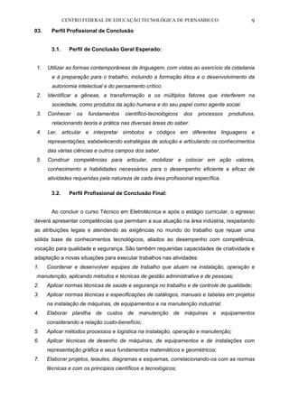 CENTRO FEDERAL DE EDUCAÇÃO TECNOLÓGICA DE PERNAMBUCO 9 
03. Perfil Profissional de Conclusão 
3.1. Perfil de Conclusão Geral Esperado: 
1. Utilizar as formas contemporâneas de linguagem, com vistas ao exercício da cidadania e à preparação para o trabalho, incluindo a formação ética e o desenvolvimento da autonomia intelectual e do pensamento crítico. 
2. Identificar a gênese, a transformação e os múltiplos fatores que interferem na sociedade, como produtos da ação humana e do seu papel como agente social. 
3. Conhecer os fundamentos científico-tecnológicos dos processos produtivos, relacionando teoria e prática nas diversas áreas do saber. 
4. Ler, articular e interpretar símbolos e códigos em diferentes linguagens e representações, estabelecendo estratégias de solução e articulando os conhecimentos das várias ciências e outros campos dos saber. 
5. Construir competências para articular, mobilizar e colocar em ação valores, conhecimento e habilidades necessários para o desempenho eficiente e eficaz de atividades requeridas pela natureza de cada área profissional específica. 
3.2. Perfil Profissional de Conclusão Final: 
Ao concluir o curso Técnico em Eletrotécnica e após o estágio curricular, o egresso deverá apresentar competências que permitam a sua atuação na área indústria, respeitando as atribuições legais e atendendo as exigências no mundo do trabalho que requer uma sólida base de conhecimentos tecnológicos, aliados ao desempenho com competência, vocação para qualidade e segurança. São também requeridas capacidades de criatividade e adaptação a novas situações para executar trabalhos nas atividades: 
1. Coordenar e desenvolver equipes de trabalho que atuam na instalação, operação e manutenção, aplicando métodos e técnicas de gestão administrativa e de pessoas; 
2. Aplicar normas técnicas de saúde e segurança no trabalho e de controle de qualidade; 
3. Aplicar normas técnicas e especificações de catálogos, manuais e tabelas em projetos na instalação de máquinas, de equipamentos e na manutenção industrial; 
4. Elaborar planilha de custos de manutenção de máquinas e equipamentos considerando a relação custo-benefício; 
5. Aplicar métodos processos e logística na instalação, operação e manutenção; 
6. Aplicar técnicas de desenho de máquinas, de equipamentos e de instalações com representação gráfica e seus fundamentos matemáticos e geométricos; 
7. Elaborar projetos, leiautes, diagramas e esquemas, correlacionando-os com as normas técnicas e com os princípios científicos e tecnológicos;  
