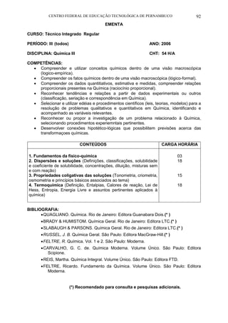 CENTRO FEDERAL DE EDUCAÇÃO TECNOLÓGICA DE PERNAMBUCO 92 
EMENTA 
CURSO: Técnico Integrado Regular 
PERÍODO: III (todos) ANO: 2006 
DISCIPLINA: Química III CHT: 54 H/A 
COMPETÊNCIAS: 
 Compreender e utilizar conceitos químicos dentro de uma visão macroscópica (logico-empírica). 
 Compreender os fatos químicos dentro de uma visão macroscópica (lógico-formal). 
 Compreender os dados quantitiativos, estimativa e medidas, compreender relações proporcionais presentes na Química (raciocínio proporcional). 
 Reconhecer tendências e relações a partir de dados experimentais ou outros (classificação, seriação e correspondência em Química). 
 Selecionar e utilizar edéias e procedimentos científicos (leis, teorias, modelos) para a resolução de problemas qualitativos e quantitativos em Química, identificando e acompanhado as variáveis relevantes. 
 Reconhecer ou propor a investigação de um problema relacionado à Química, selecionando procedimentos experiemntais pertinentes. 
 Desenvolver conexões hipotético-lógicas que possibilitem previsões acerca das transformaçoes químicas. 
CONTEÚDOS 
CARGA HORÁRIA 
1. Fundamentos da físico-química 
2. Dispersões e soluções (Definições, classificações, solubilidade e coeficiente de solubilidade, concentrações, diluição, misturas sem e com reação) 
3. Propriedades coligativas das soluções (Tonometria, criometria, osmometria e princípios básicos associados ao tema) 
4. Termoquímica (Definição, Entalpias, Calores de reação, Lei de Hess, Entropia, Energia Livre e assuntos pertinentes aplicados à química) 
03 
18 
15 
18 
BIBLIOGRAFIA: 
 QUAGLIANO. Química. Rio de Janeiro: Editora Guanabara Dois.(* ) 
 BRADY & HUMISTOM. Química Geral. Rio de Janeiro: Editora LTC.(* ) 
 SLABAUGH & PARSONS. Química Geral. Rio de Janeiro: Editora LTC.(* ) 
 RUSSEL, J. B. Química Geral. São Paulo: Editora MacGraw-Hill.(* ) 
 FELTRE, R. Química. Vol. 1 e 2. São Paulo: Moderna. 
 CARVALHO, G. C. de. Química Moderna. Volume Único. São Paulo: Editora Scipione. 
 REIS, Martha. Química Integral. Volume Único. São Paulo: Editora FTD. 
 FELTRE, Ricardo. Fundamento da Química. Volume Único. São Paulo: Editora Moderna. 
(*) Recomendado para consulta e pesquisas adicionais.  