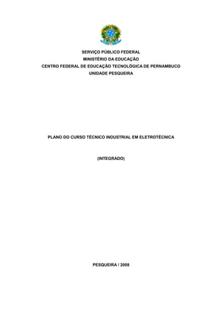 SERVIÇO PÚBLICO FEDERAL 
MINISTÉRIO DA EDUCAÇÃO 
CENTRO FEDERAL DE EDUCAÇÃO TECNOLÓGICA DE PERNAMBUCO 
UNIDADE PESQUEIRA 
PLANO DO CURSO TÉCNICO INDUSTRIAL EM ELETROTÉCNICA 
(INTEGRADO) 
PESQUEIRA / 2008 
 