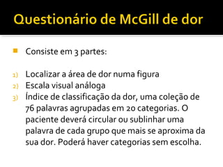  Consiste em 3 partes: 
1) Localizar a área de dor numa figura 
2) Escala visual análoga 
3) Índice de classificação da dor, uma coleção de 
76 palavras agrupadas em 20 categorias. O 
paciente deverá circular ou sublinhar uma 
palavra de cada grupo que mais se aproxima da 
sua dor. Poderá haver categorias sem escolha. 
 