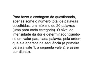 Para fazer a contagem do questionário, 
apenas some o número total de palavras 
escolhidas, um máximo de 20 palavras 
(uma para cada categoria). O nível de 
intensidade da dor é determinado fixando-se 
um valor para cada palavra, pela ordem 
que ela aparece na sequência (a primeira 
palavra vale 1, a segunda vale 2, e assim 
por diante). 
 