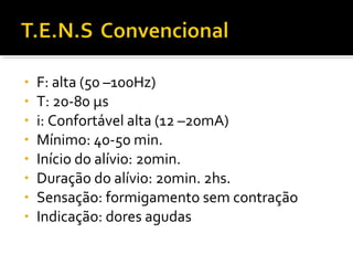 • F: alta (50 –100Hz) 
• T: 20-80 μs 
• i: Confortável alta (12 –20mA) 
• Mínimo: 40-50 min. 
• Início do alívio: 20min. 
• Duração do alívio: 20min. 2hs. 
• Sensação: formigamento sem contração 
• Indicação: dores agudas 
 