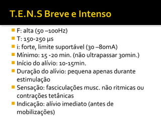  F: alta (50 –100Hz) 
 T: 150-250 μs 
 i: forte, limite suportável (30 –80mA) 
Mínimo: 15 -20 min. (não ultrapassar 30min.) 
 Início do alívio: 10-15min. 
 Duração do alívio: pequena apenas durante 
estimulação 
 Sensação: fasciculações musc. não ritmicas ou 
contrações tetânicas 
 Indicação: alívio imediato (antes de 
mobilizações) 
 