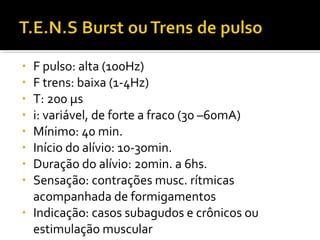 • F pulso: alta (100Hz) 
• F trens: baixa (1-4Hz) 
• T: 200 μs 
• i: variável, de forte a fraco (30 –60mA) 
• Mínimo: 40 min. 
• Início do alívio: 10-30min. 
• Duração do alívio: 20min. a 6hs. 
• Sensação: contrações musc. rítmicas 
acompanhada de formigamentos 
• Indicação: casos subagudos e crônicos ou 
estimulação muscular 
 