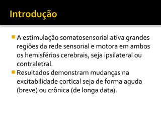 A estimulação somatosensorial ativa grandes 
regiões da rede sensorial e motora em ambos 
os hemisférios cerebrais, seja ipsilateral ou 
contraletral. 
Resultados demonstram mudanças na 
excitabilidade cortical seja de forma aguda 
(breve) ou crônica (de longa data). 
 