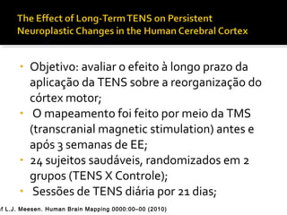 • Objetivo: avaliar o efeito à longo prazo da 
aplicação da TENS sobre a reorganização do 
córtex motor; 
• O mapeamento foi feito por meio da TMS 
(transcranial magnetic stimulation) antes e 
após 3 semanas de EE; 
• 24 sujeitos saudáveis, randomizados em 2 
grupos (TENS X Controle); 
• Sessões de TENS diária por 21 dias; 
Raf L.J. Meesen. Human Brain Mapping 0000:00–00 (2010) 
 