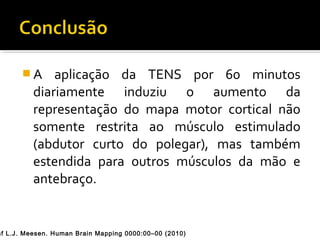 A aplicação da TENS por 60 minutos 
diariamente induziu o aumento da 
representação do mapa motor cortical não 
somente restrita ao músculo estimulado 
(abdutor curto do polegar), mas também 
estendida para outros músculos da mão e 
antebraço. 
Raf L.J. Meesen. Human Brain Mapping 0000:00–00 (2010) 
 