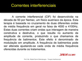 Correntes interferenciais 
A corrente interferencial (CIF) foi desenvolvida na 
década de 50 por Nemec, um físico austríaco da época. Esta 
terapia é baseada no cruzamento de duas diferentes ondas 
de média frequência em geral na faixa de 4000 e 4100Hz. 
Estas duas correntes criam ondas que interagem de maneira 
construtiva e destrutiva, o que resulta no aumento da 
amplitude de corrente, produzindo o que chamamos de 
frequência de batimentos. Este efeito é denominado de 
modulação em amplitude. A frequência de batimentos pode 
ser alterada ajustando-se cada onda de média frequência 
oferecidas durante os tratamentos. 
JARIT et al. 2003 
Prof. Ms. Rafael Davini Eletroterapia – Terapia Interferencial 
 