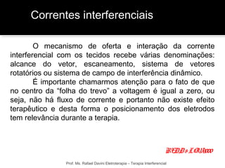 Correntes interferenciais 
O mecanismo de oferta e interação da corrente 
interferencial com os tecidos recebe várias denominações: 
alcance do vetor, escaneamento, sistema de vetores 
rotatórios ou sistema de campo de interferência dinâmico. 
É importante chamarmos atenção para o fato de que 
no centro da “folha do trevo” a voltagem é igual a zero, ou 
seja, não há fluxo de corrente e portanto não existe efeito 
terapêutico e desta forma o posicionamento dos eletrodos 
tem relevância durante a terapia. 
REDD & LOW, 2000 
Prof. Ms. Rafael Davini Eletroterapia – Terapia Interferencial 
 
