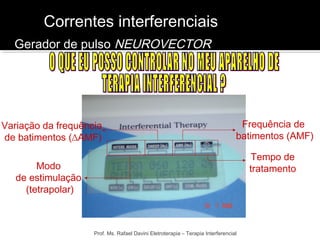 Correntes interferenciais 
Frequência de 
batimentos (AMF) 
Variação da frequência 
de batimentos (ΔAMF) 
Prof. Ms. Rafael Davini Eletroterapia – Terapia Interferencial 
Modo 
de estimulação 
(tetrapolar) 
Tempo de 
tratamento 
Gerador de pulso NEUROVECTOR 
 