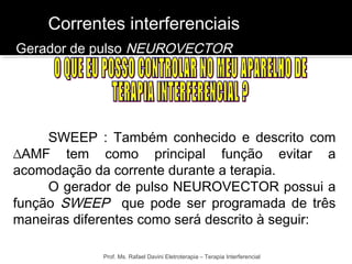 Correntes interferenciais 
Gerador de pulso NEUROVECTOR 
SWEEP : Também conhecido e descrito com 
ΔAMF tem como principal função evitar a 
acomodação da corrente durante a terapia. 
O gerador de pulso NEUROVECTOR possui a 
função SWEEP que pode ser programada de três 
maneiras diferentes como será descrito à seguir: 
Prof. Ms. Rafael Davini Eletroterapia – Terapia Interferencial 
 
