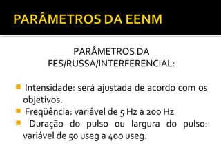 PARÂMETROS DA 
FES/RUSSA/INTERFERENCIAL: 
 Intensidade: será ajustada de acordo com os 
objetivos. 
 Freqüência: variável de 5 Hz a 200 Hz 
 Duração do pulso ou largura do pulso: 
variável de 50 useg a 400 useg. 
 