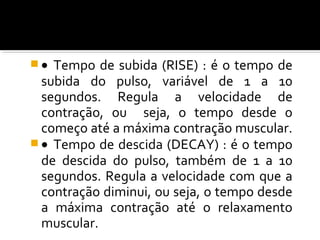 · Tempo de subida (RISE) : é o tempo de 
subida do pulso, variável de 1 a 10 
segundos. Regula a velocidade de 
contração, ou seja, o tempo desde o 
começo até a máxima contração muscular. 
· Tempo de descida (DECAY) : é o tempo 
de descida do pulso, também de 1 a 10 
segundos. Regula a velocidade com que a 
contração diminui, ou seja, o tempo desde 
a máxima contração até o relaxamento 
muscular. 
 