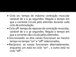 · Ciclo on: tempo de máxima contração muscular 
variável de 0 a 30 segundos. Regula o tempo em 
que a corrente circula pelo eletrodo durante cada 
ciclo de estimulação. 
· Ciclo off: tempo de repouso da contração muscular, 
variável de 0 a 30 segundos. Regula o tempo em 
que a corrente não circula pelos eletrodos. 
· Sincronizado: os dois canais funcionam ao mesmo 
tempo no tempo “on” e “off” selecionados. 
· Recíproco: os canais funcionam alternadamente, 
enquanto um está no ciclo “on” , o outro está no 
ciclo “off”. 
 