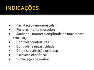 · Facilitação neuromuscular; 
· Fortalecimento muscular; 
· Ganhar ou manter a amplitude de movimento 
articular; 
· Controlar contraturas; 
· Controlar a espasticidade; 
· Como substituição ortótica; 
· Escoliose idiopática; 
· Subluxação de ombro. 
 