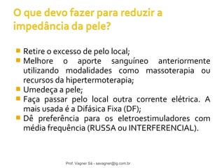  Retire o excesso de pelo local; 
 Melhore o aporte sanguíneo anteriormente 
utilizando modalidades como massoterapia ou 
recursos da hipertermoterapia; 
 Umedeça a pele; 
 Faça passar pelo local outra corrente elétrica. A 
mais usada é a Difásica Fixa (DF); 
 Dê preferência para os eletroestimuladores com 
média frequência (RUSSA ou INTERFERENCIAL). 
Prof. Vagner Sá - savagner@ig.com.br 
 