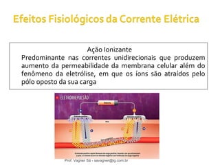 Ação Ionizante 
Predominante nas correntes unidirecionais que produzem 
aumento da permeabilidade da membrana celular além do 
fenômeno da eletrólise, em que os íons são atraídos pelo 
pólo oposto da sua carga 
Prof. Vagner Sá - savagner@ig.com.br 
 