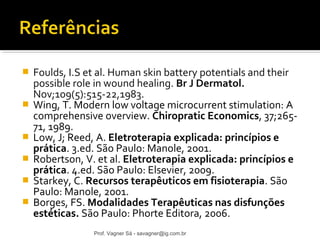  Foulds, I.S et al. Human skin battery potentials and their 
possible role in wound healing. Br J Dermatol. 
Nov;109(5):515-22,1983. 
 Wing, T. Modern low voltage microcurrent stimulation: A 
comprehensive overview. Chiropratic Economics, 37;265- 
71, 1989. 
 Low, J; Reed, A. Eletroterapia explicada: princípios e 
prática. 3.ed. São Paulo: Manole, 2001. 
 Robertson, V. et al. Eletroterapia explicada: princípios e 
prática. 4.ed. São Paulo: Elsevier, 2009. 
 Starkey, C. Recursos terapêuticos em fisioterapia. São 
Paulo: Manole, 2001. 
 Borges, FS. Modalidades Terapêuticas nas disfunções 
estéticas. São Paulo: Phorte Editora, 2006. 
Prof. Vagner Sá - savagner@ig.com.br 
 