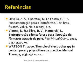  Oliveira, A. S., Guaratini, M. I.e Castro, C. E. S. 
Fundamentação para a iontoforese. Rev. bras. 
fisioter. Vol. 9, No. 1 (2005), 1-7. 
 Vianna, D. R.; Silva, B. V.; Hamerski, L. 
Eletroporação e iontoforese para liberação de 
fármacos através da pele. Rev. Virtual Quim., 2010, 
2 (4), 271-279. 
 WATSON T., 2000, The role of electrotherapy in 
contemporary physiotherapy practice. Manual 
Therapy, 5(3): 132 – 141. 
Prof. Vagner Sá - savagner@ig.com.br 
 