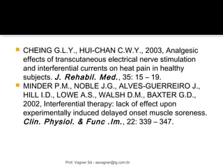  CHEING G.L.Y., HUI-CHAN C.W.Y., 2003, Analgesic 
effects of transcutaneous electrical nerve stimulation 
and interferential currents on heat pain in healthy 
subjects. J. Rehabil. Med. , 35: 15 – 19. 
 MINDER P.M., NOBLE J.G., ALVES-GUERREIRO J., 
HILL I.D., LOWE A.S., WALSH D.M., BAXTER G.D., 
2002, Interferential therapy: lack of effect upon 
experimentally induced delayed onset muscle soreness. 
Clin. Physiol. & Func .Im. , 22: 339 – 347. 
Prof. Vagner Sá - savagner@ig.com.br 
