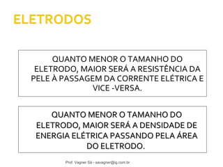 QUANTO MENOR O TAMANHO DO 
ELETRODO, MAIOR SERÁ A RESISTÊNCIA DA 
PELE À PASSAGEM DA CORRENTE ELÉTRICA E 
VICE -VERSA. 
QQUUAANNTTOO MMEENNOORR OO TTAAMMAANNHHOO DDOO 
EELLEETTRROODDOO,, MMAAIIOORR SSEERRÁÁ AA DDEENNSSIIDDAADDEE DDEE 
EENNEERRGGIIAA EELLÉÉTTRRIICCAA PPAASSSSAANNDDOO PPEELLAA ÁÁRREEAA 
DDOO EELLEETTRROODDOO.. 
Prof. Vagner Sá - savagner@ig.com.br 
 