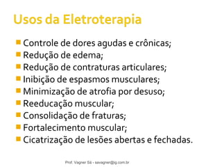 Controle de dores agudas e crônicas; 
Redução de edema; 
Redução de contraturas articulares; 
Inibição de espasmos musculares; 
Minimização de atrofia por desuso; 
Reeducação muscular; 
Consolidação de fraturas; 
Fortalecimento muscular; 
Cicatrização de lesões abertas e fechadas. 
Prof. Vagner Sá - savagner@ig.com.br 
 