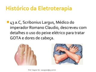 43 a.C, Scribonius Largus, Médico do 
imperador Romano Claudio, descreveu com 
detalhes o uso do peixe elétrico para tratar 
GOTA e dores de cabeça. 
Prof. Vagner Sá - savagner@ig.com.br 
 