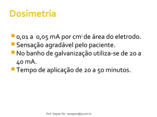 0,01 a 0,05 mA por cm2 de área do eletrodo. 
Sensação agradável pelo paciente. 
No banho de galvanização utiliza-se de 20 a 
40 mA. 
Tempo de aplicação de 20 a 50 minutos. 
Prof. Vagner Sá - savagner@ig.com.br 
 