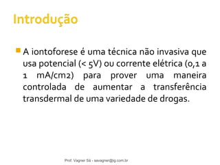 A iontoforese é uma técnica não invasiva que 
usa potencial (< 5V) ou corrente elétrica (0,1 a 
1 mA/cm2) para prover uma maneira 
controlada de aumentar a transferência 
transdermal de uma variedade de drogas. 
Prof. Vagner Sá - savagner@ig.com.br 
 