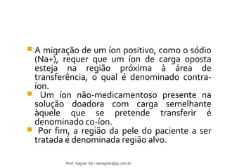  A migração de um íon positivo, como o sódio 
(Na+), requer que um íon de carga oposta 
esteja na região próxima à área de 
transferência, o qual é denominado contra-íon. 
 Um íon não-medicamentoso presente na 
solução doadora com carga semelhante 
àquele que se pretende transferir é 
denominado co-íon. 
 Por fim, a região da pele do paciente a ser 
tratada é denominada região alvo. 
Prof. Vagner Sá - savagner@ig.com.br 
 
