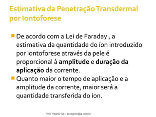 De acordo com a Lei de Faraday , a 
estimativa da quantidade do íon introduzido 
por iontoforese através da pele é 
proporcional à amplitude e duração da 
aplicação da corrente. 
Quanto maior o tempo de aplicação e a 
amplitude da corrente, maior será a 
quantidade transferida do íon. 
Prof. Vagner Sá - savagner@ig.com.br 
 