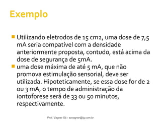  Utilizando eletrodos de 15 cm2, uma dose de 7,5 
mA seria compatível com a densidade 
anteriormente proposta, contudo, está acima da 
dose de segurança de 5mA. 
 uma dose máxima de até 5 mA, que não 
promova estimulação sensorial, deve ser 
utilizada. Hipoteticamente, se essa dose for de 2 
ou 3 mA, o tempo de administração da 
iontoforese será de 33 ou 50 minutos, 
respectivamente. 
Prof. Vagner Sá - savagner@ig.com.br 
 