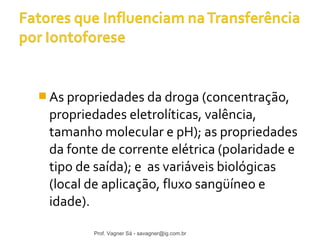 As propriedades da droga (concentração, 
propriedades eletrolíticas, valência, 
tamanho molecular e pH); as propriedades 
da fonte de corrente elétrica (polaridade e 
tipo de saída); e as variáveis biológicas 
(local de aplicação, fluxo sangüíneo e 
idade). 
Prof. Vagner Sá - savagner@ig.com.br 
 