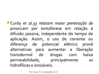 Curdy et al.33 relatam maior penetração de 
piroxicam por iontoforese em relação à 
difusão passiva, independente do tempo de 
aplicação. Assim, o uso de corrente ou 
diferença de potencial elétrico provê 
alternativas para aumentar a liberação 
transdermal de drogas com baixa 
permeabilidade, principalmente as 
hidrofílicas e ionizáveis. 
Prof. Vagner Sá - savagner@ig.com.br 
 