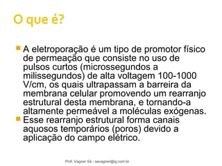  A eletroporação é um tipo de promotor físico 
de permeação que consiste no uso de 
pulsos curtos (microssegundos a 
milissegundos) de alta voltagem 100-1000 
V/cm, os quais ultrapassam a barreira da 
membrana celular promovendo um rearranjo 
estrutural desta membrana, e tornando-a 
altamente permeável a moléculas exógenas. 
 Esse rearranjo estrutural forma canais 
aquosos temporários (poros) devido a 
aplicação do campo elétrico. 
Prof. Vagner Sá - savagner@ig.com.br 
 