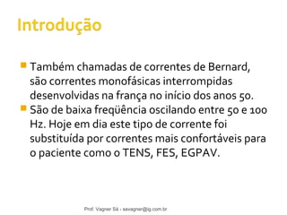  Também chamadas de correntes de Bernard, 
são correntes monofásicas interrompidas 
desenvolvidas na frança no início dos anos 50. 
 São de baixa freqüência oscilando entre 50 e 100 
Hz. Hoje em dia este tipo de corrente foi 
substituída por correntes mais confortáveis para 
o paciente como o TENS, FES, EGPAV. 
Prof. Vagner Sá - savagner@ig.com.br 
 