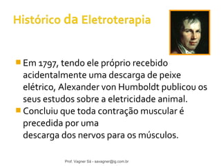 Em 1797, tendo ele próprio recebido 
acidentalmente uma descarga de peixe 
elétrico, Alexander von Humboldt publicou os 
seus estudos sobre a eletricidade animal. 
Concluiu que toda contração muscular é 
precedida por uma 
descarga dos nervos para os músculos. 
Prof. Vagner Sá - savagner@ig.com.br 
 